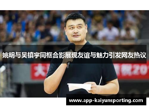姚明与吴镇宇同框合影展现友谊与魅力引发网友热议